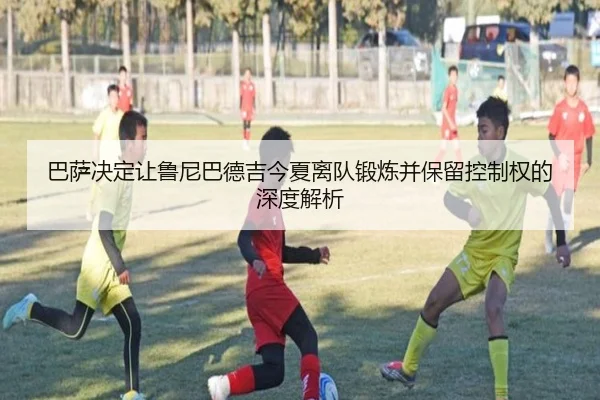巴萨决定让鲁尼巴德吉今夏离队锻炼并保留控制权的深度解析（Kaiyun）